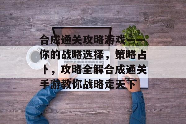 合成通关攻略游戏——你的战略选择,策略占卜,攻略全解合成通关手游教你战略走天下 合成通关攻略游戏——你的战略选择,策略占卜,攻略全解合成通关手游教你战略走天下