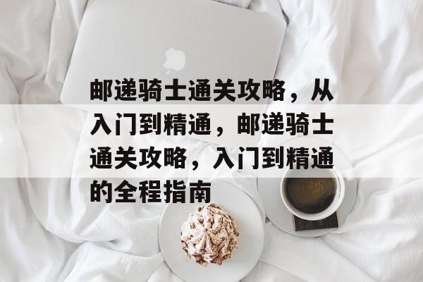 邮递骑士通关攻略，从入门到精通，邮递骑士通关攻略，入门到精通的全程指南