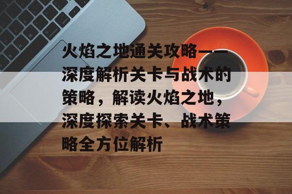 火焰之地通关攻略——深度解析关卡与战术的策略，解读火焰之地，深度探索关卡、战术策略全方位解析