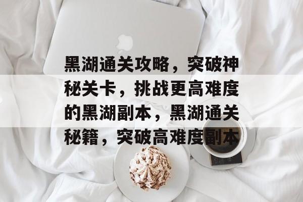 黑湖通关攻略,突破神秘关卡,挑战更高难度的黑湖副本,黑湖通关秘籍,突破高难度副本 黑湖通关攻略,突破神秘关卡,挑战更高难度的黑湖副本,黑湖通关秘籍,突破高难度副本