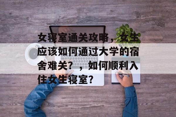 女寝室通关攻略，女生应该如何通过大学的宿舍难关？，如何顺利入住女生寝室？