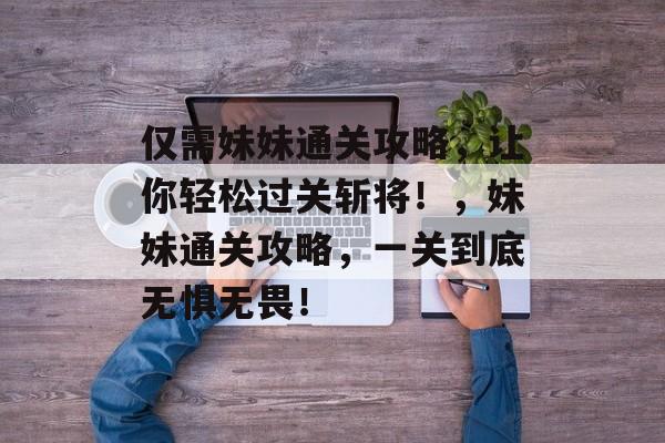 仅需妹妹通关攻略,让你轻松过关斩将!,妹妹通关攻略,一关到底无惧无畏! 仅需妹妹通关攻略,让你轻松过关斩将!,妹妹通关攻略,一关到底无惧无畏!