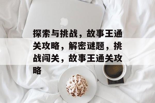 探索与挑战,故事王通关攻略,解密谜题,挑战闯关,故事王通关攻略 探索与挑战,故事王通关攻略,解密谜题,挑战闯关,故事王通关攻略