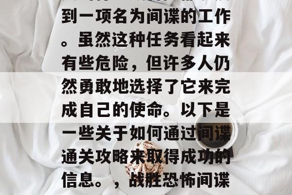 在历史的长河中,许多人的行动或冒险都涉及到一项名为间谍的工作。虽然这种任务看起来有些危险,但许多人仍然勇敢地选择了它来完成自己的使命。以下是一些关于如何通过间谍通关攻略来取得成功的信息。,战胜恐怖间谍,成功的间谍通关攻略与秘籍 在历史的长河中,许多人的行动或冒险都涉及到一项名为间谍的工作。虽然这种任务看起来有些危险,但许多人仍然勇敢地选择了它来完成自己的使命。以下是一些关于如何通过间谍通关攻略来取得成功的信息。,战胜恐怖间谍,成功的间谍通关攻略与秘籍