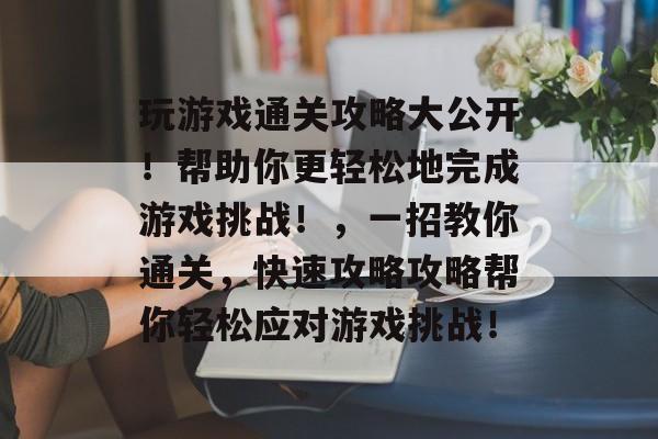 玩游戏通关攻略大公开！帮助你更轻松地完成游戏挑战！，一招教你通关，快速攻略攻略帮你轻松应对游戏挑战！