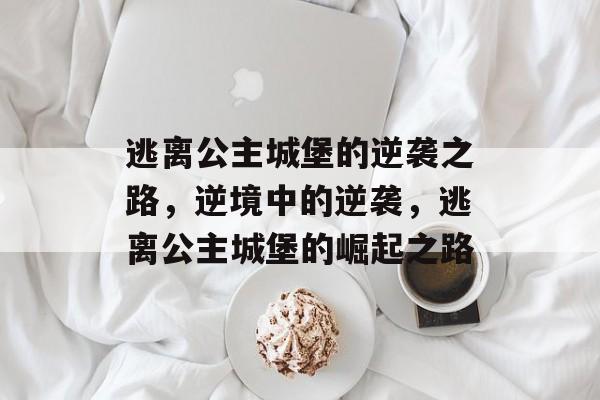 逃离公主城堡的逆袭之路,逆境中的逆袭,逃离公主城堡的崛起之路 逃离公主城堡的逆袭之路,逆境中的逆袭,逃离公主城堡的崛起之路