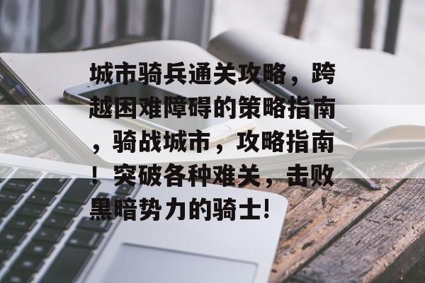 城市骑兵通关攻略,跨越困难障碍的策略指南,骑战城市,攻略指南!突破各种难关,击败黑暗势力的骑士! 城市骑兵通关攻略,跨越困难障碍的策略指南,骑战城市,攻略指南!突破各种难关,击败黑暗势力的骑士!