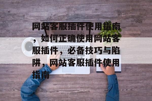 网站客服插件使用指南,如何正确使用网站客服插件,必备技巧与陷阱,网站客服插件使用指南 网站客服插件使用指南,如何正确使用网站客服插件,必备技巧与陷阱,网站客服插件使用指南
