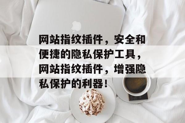 网站指纹插件，安全和便捷的隐私保护工具，网站指纹插件，增强隐私保护的利器！