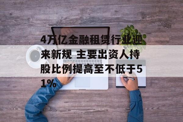 4万亿金融租赁行业迎来新规 主要出资人持股比例提高至不低于51% 4万亿金融租赁行业迎来新规 主要出资人持股比例提高至不低于51%