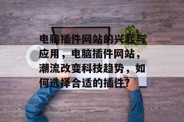 电脑插件网站的兴起与应用,电脑插件网站,潮流改变科技趋势,如何选择合适的插件? 电脑插件网站的兴起与应用,电脑插件网站,潮流改变科技趋势,如何选择合适的插件?