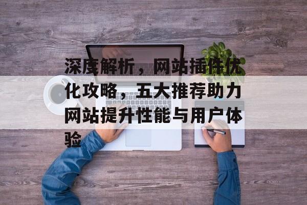 深度解析,网站插件优化攻略,五大推荐助力网站提升性能与用户体验 深度解析,网站插件优化攻略,五大推荐助力网站提升性能与用户体验