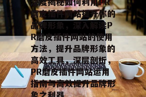 深度揭秘如何利用PR磨皮插件网站提升你的品牌形象，深入解读PR磨皮插件网站的使用方法，提升品牌形象的高效工具，深层剖析，PR磨皮插件网站运用指南与高效提升品牌形象之利器