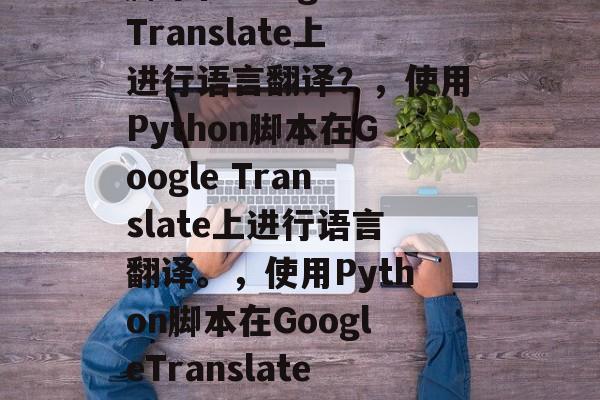 如何使用Python脚本在Google Translate上进行语言翻译?,使用Python脚本在Google Translate上进行语言翻译。,使用Python脚本在GoogleTranslate上进行语言翻译,教程和示例代码 如何使用Python脚本在Google Translate上进行语言翻译?,使用Python脚本在Google Translate上进行语言翻译。,使用Python脚本在GoogleTranslate上进行语言翻译,教程和示例代码