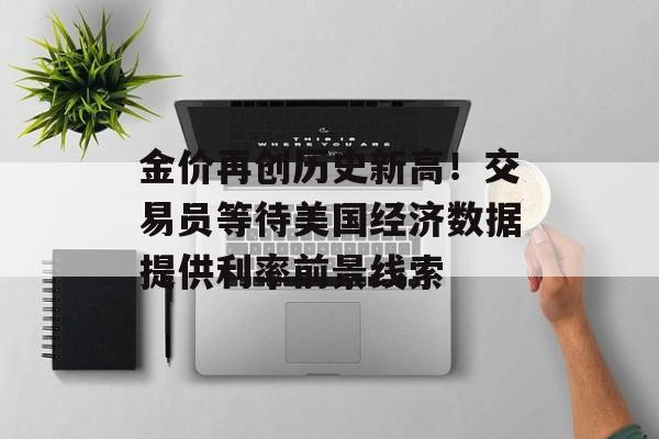 金价再创历史新高!交易员等待美国经济数据提供利率前景线索 金价再创历史新高!交易员等待美国经济数据提供利率前景线索