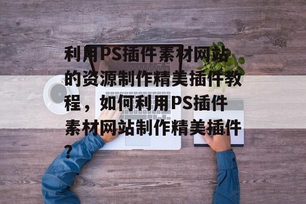 利用PS插件素材网站的资源制作精美插件教程，如何利用PS插件素材网站制作精美插件？