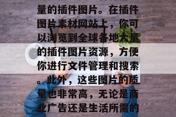 插件图片素材网站是一款功能齐全、用途广泛的应用程序，可以帮助用户快速找到各种高质量的插件图片。在插件图片素材网站上，你可以浏览到全球各地大量的插件图片资源，方便你进行文件管理和搜索。此外，这些图片的质量也非常高，无论是商业广告还是生活所需的小工具，都可以在这里找到。，插件图片素材网站免费下载，海量插件图片任你选！