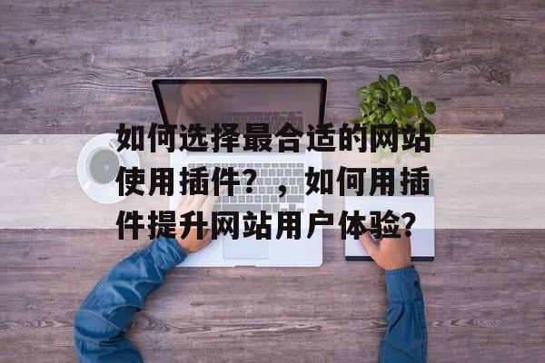 如何选择最合适的网站使用插件?,如何用插件提升网站用户体验? 如何选择最合适的网站使用插件?,如何用插件提升网站用户体验?
