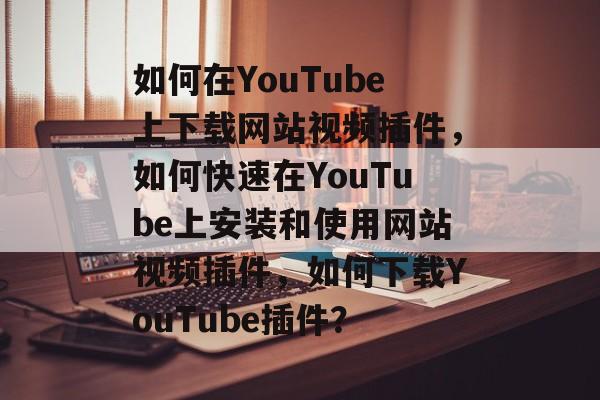 如何在YouTube上下载网站视频插件,如何快速在YouTube上安装和使用网站视频插件,如何下载YouTube插件? 如何在YouTube上下载网站视频插件,如何快速在YouTube上安装和使用网站视频插件,如何下载YouTube插件?