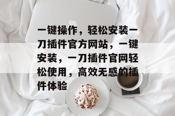 一键操作，轻松安装一刀插件官方网站，一键安装，一刀插件官网轻松使用，高效无感的插件体验