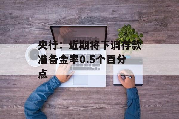 央行:近期将下调存款准备金率0.5个百分点 央行:近期将下调存款准备金率0.5个百分点