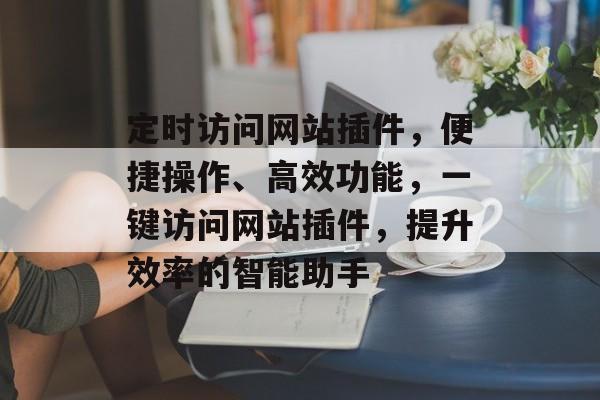 定时访问网站插件,便捷操作、高效功能,一键访问网站插件,提升效率的智能助手 定时访问网站插件,便捷操作、高效功能,一键访问网站插件,提升效率的智能助手