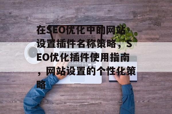 在SEO优化中的网站设置插件名称策略,SEO优化插件使用指南,网站设置的个性化策略 在SEO优化中的网站设置插件名称策略,SEO优化插件使用指南,网站设置的个性化策略