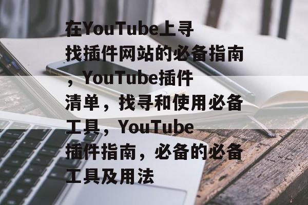 在YouTube上寻找插件网站的必备指南,YouTube插件清单,找寻和使用必备工具,YouTube插件指南,必备的必备工具及用法 在YouTube上寻找插件网站的必备指南,YouTube插件清单,找寻和使用必备工具,YouTube插件指南,必备的必备工具及用法