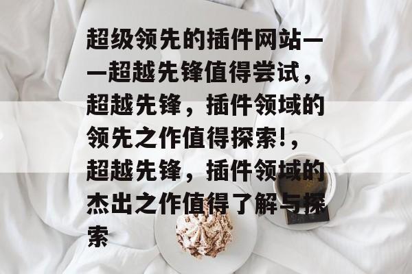 超级领先的插件网站——超越先锋值得尝试,超越先锋,插件领域的领先之作值得探索!,超越先锋,插件领域的杰出之作值得了解与探索 超级领先的插件网站——超越先锋值得尝试,超越先锋,插件领域的领先之作值得探索!,超越先锋,插件领域的杰出之作值得了解与探索