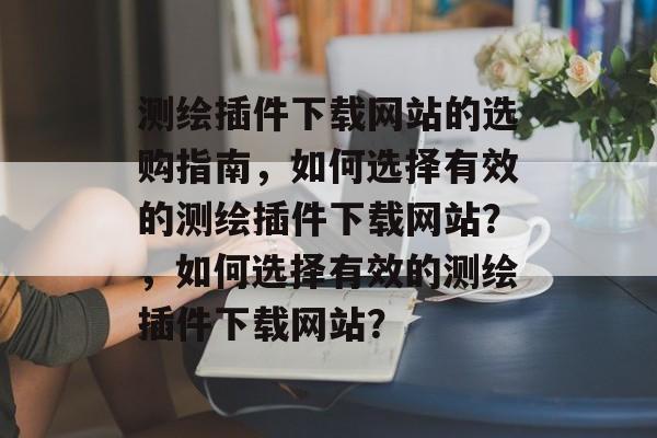 测绘插件下载网站的选购指南，如何选择有效的测绘插件下载网站？，如何选择有效的测绘插件下载网站？
