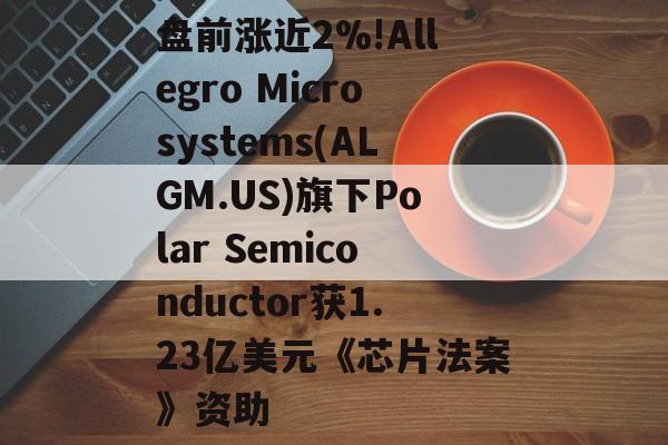 盘前涨近2%!Allegro Microsystems(ALGM.US)旗下Polar Semiconductor获1.23亿美元《芯片法案》资助 盘前涨近2%!Allegro Microsystems(ALGM.US)旗下Polar Semiconductor获1.23亿美元《芯片法案》资助