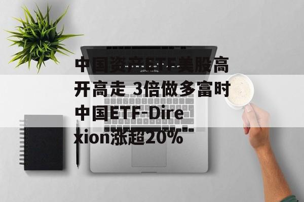 中国资产ETF美股高开高走 3倍做多富时中国ETF-Direxion涨超20% 中国资产ETF美股高开高走 3倍做多富时中国ETF-Direxion涨超20%