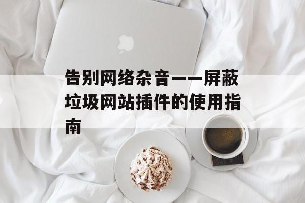 告别网络杂音——屏蔽垃圾网站插件的使用指南 告别网络杂音——屏蔽垃圾网站插件的使用指南