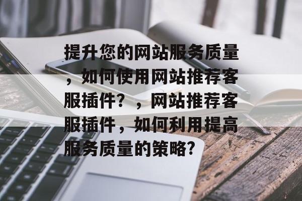 提升您的网站服务质量，如何使用网站推荐客服插件？，网站推荐客服插件，如何利用提高服务质量的策略?