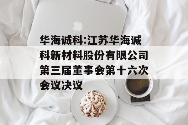 华海诚科:江苏华海诚科新材料股份有限公司第三届董事会第十六次会议决议