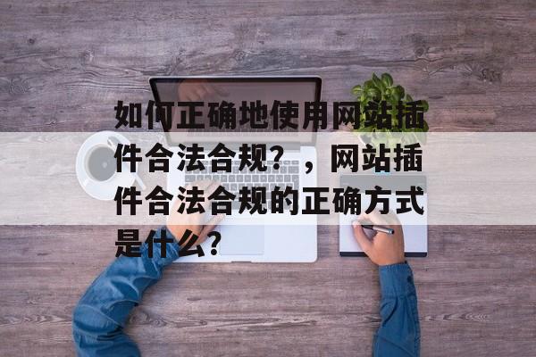 如何正确地使用网站插件合法合规？，网站插件合法合规的正确方式是什么？