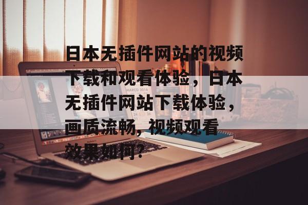 日本无插件网站的视频下载和观看体验，日本无插件网站下载体验，画质流畅, 视频观看效果如何?