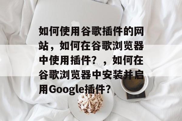 如何使用谷歌插件的网站，如何在谷歌浏览器中使用插件？，如何在谷歌浏览器中安装并启用Google插件？