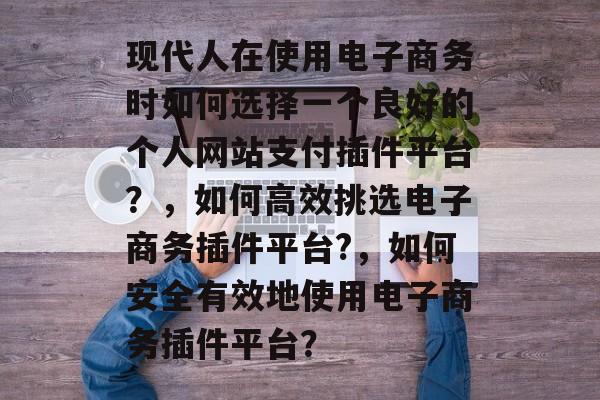 现代人在使用电子商务时如何选择一个良好的个人网站支付插件平台?,如何高效挑选电子商务插件平台?,如何安全有效地使用电子商务插件平台? 现代人在使用电子商务时如何选择一个良好的个人网站支付插件平台?,如何高效挑选电子商务插件平台?,如何安全有效地使用电子商务插件平台?