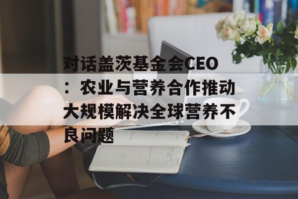 对话盖茨基金会CEO：农业与营养合作推动大规模解决全球营养不良问题