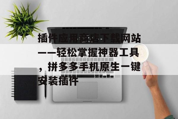 插件应用商店下载网站——轻松掌握神器工具，拼多多手机原生一键安装插件
