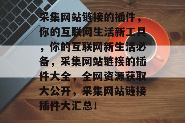 采集网站链接的插件，你的互联网生活新工具，你的互联网新生活必备，采集网站链接的插件大全，全网资源获取大公开，采集网站链接插件大汇总！