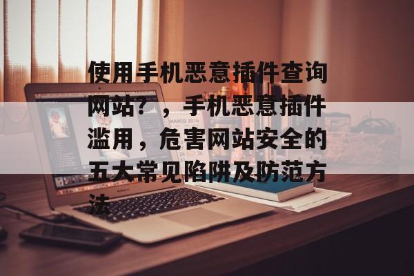 使用手机恶意插件查询网站？，手机恶意插件滥用，危害网站安全的五大常见陷阱及防范方法