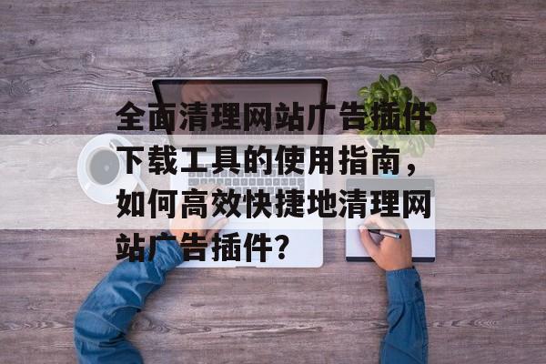 全面清理网站广告插件下载工具的使用指南,如何高效快捷地清理网站广告插件? 全面清理网站广告插件下载工具的使用指南,如何高效快捷地清理网站广告插件?