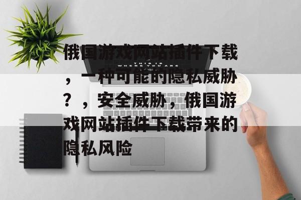 俄国游戏网站插件下载,一种可能的隐私威胁?,安全威胁,俄国游戏网站插件下载带来的隐私风险 俄国游戏网站插件下载,一种可能的隐私威胁?,安全威胁,俄国游戏网站插件下载带来的隐私风险