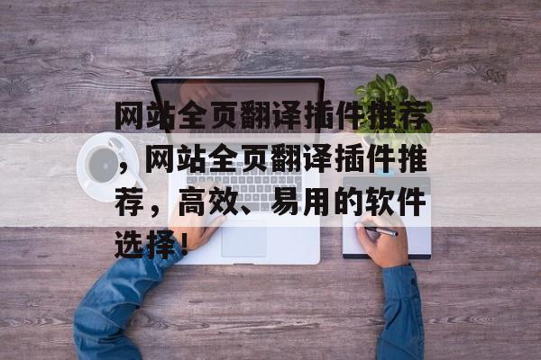 网站全页翻译插件推荐，网站全页翻译插件推荐，高效、易用的软件选择！
