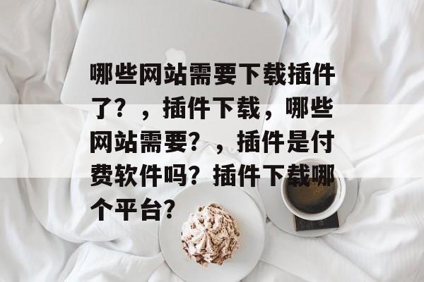 哪些网站需要下载插件了?,插件下载,哪些网站需要?,插件是付费软件吗?插件下载哪个平台? 哪些网站需要下载插件了?,插件下载,哪些网站需要?,插件是付费软件吗?插件下载哪个平台?