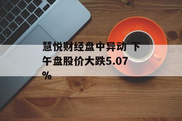 慧悦财经盘中异动 下午盘股价大跌5.07%