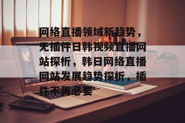 网络直播领域新趋势，无插件日韩视频直播网站探析，韩日网络直播网站发展趋势探析，插件不再必要