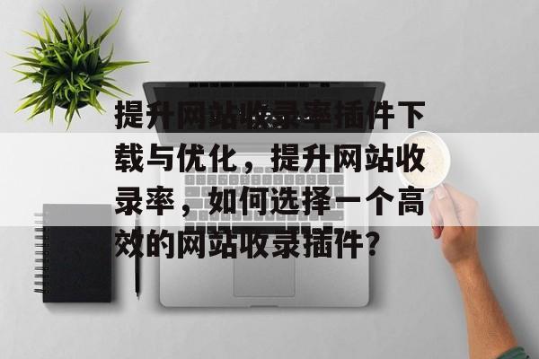 提升网站收录率插件下载与优化,提升网站收录率,如何选择一个高效的网站收录插件? 提升网站收录率插件下载与优化,提升网站收录率,如何选择一个高效的网站收录插件?